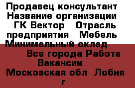 Продавец-консультант › Название организации ­ ГК Вектор › Отрасль предприятия ­ Мебель › Минимальный оклад ­ 15 000 - Все города Работа » Вакансии   . Московская обл.,Лобня г.